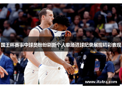 国王杯赛事中球员纷纷刷新个人单场进球纪录展现精彩表现