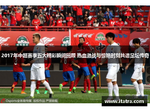 2017年中超赛季五大精彩瞬间回顾 热血激战与惊艳时刻共谱足坛传奇