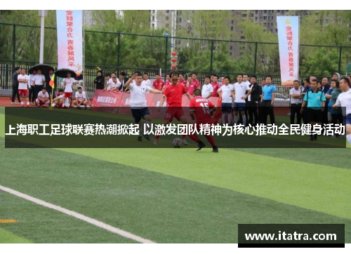 上海职工足球联赛热潮掀起 以激发团队精神为核心推动全民健身活动