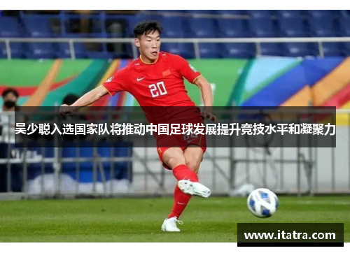 吴少聪入选国家队将推动中国足球发展提升竞技水平和凝聚力