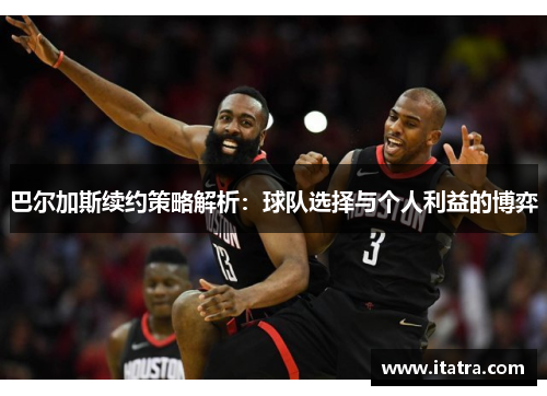 巴尔加斯续约策略解析：球队选择与个人利益的博弈