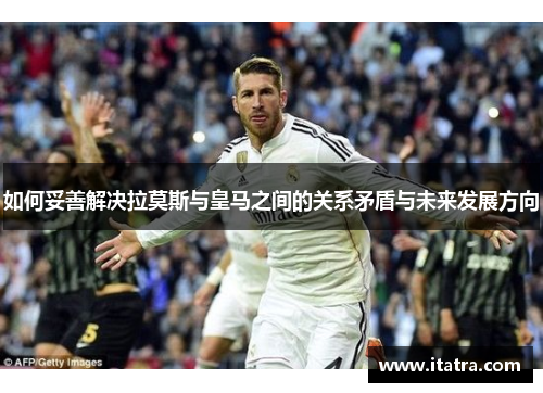 如何妥善解决拉莫斯与皇马之间的关系矛盾与未来发展方向