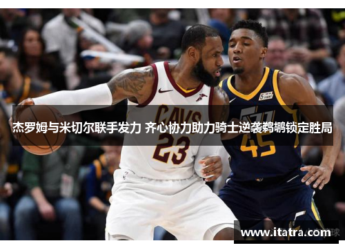 杰罗姆与米切尔联手发力 齐心协力助力骑士逆袭鹈鹕锁定胜局