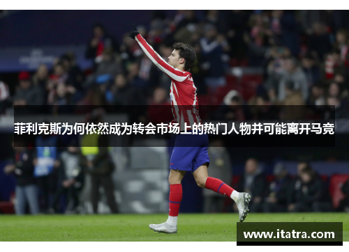 菲利克斯为何依然成为转会市场上的热门人物并可能离开马竞