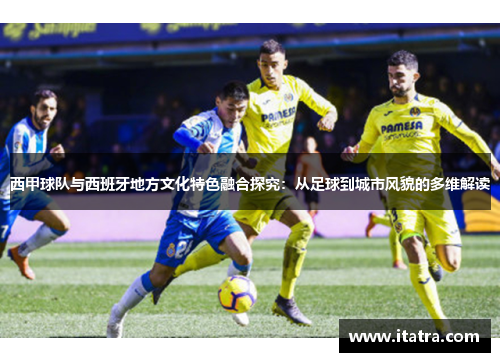 西甲球队与西班牙地方文化特色融合探究:从足球到城市风貌的多维解读 西甲球队与西班牙地方文化特色融合探究:从足球到城市风貌的多维解读