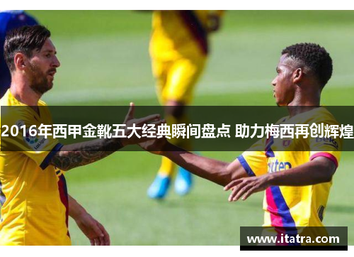 2016年西甲金靴五大经典瞬间盘点 助力梅西再创辉煌 2016年西甲金靴五大经典瞬间盘点 助力梅西再创辉煌