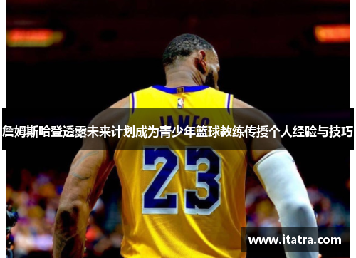 詹姆斯哈登透露未来计划成为青少年篮球教练传授个人经验与技巧