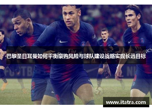 巴黎圣日耳曼如何平衡豪购风险与球队建设战略实现长远目标