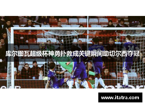库尔图瓦超级杯神勇扑救成关键瞬间助切尔西夺冠