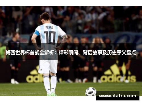 梅西世界杯首战全解析：精彩瞬间、背后故事及历史意义盘点